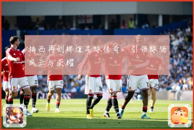 梅西再创辉煌足球传奇,引领球场风云与荣耀